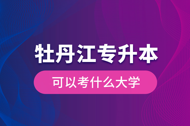 牡丹江专升本可以考什么大学？