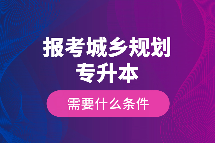 报考城乡规划专升本需要什么条件？