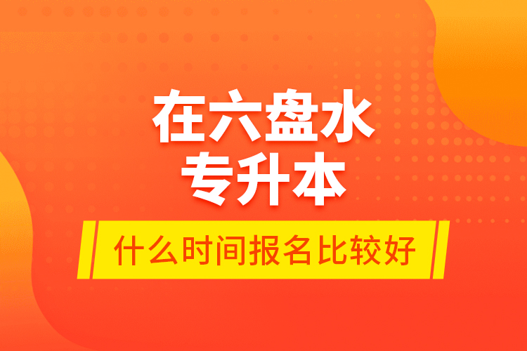 在六盘水专升本什么时间报名比较好？