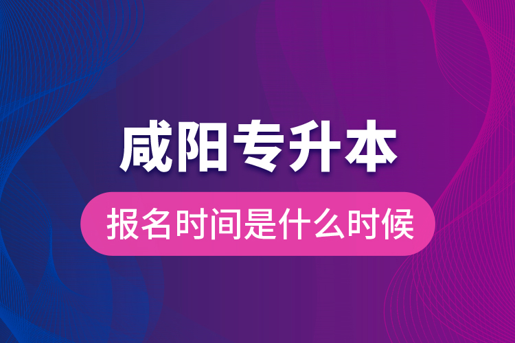 咸阳专升本报名时间是什么时候？