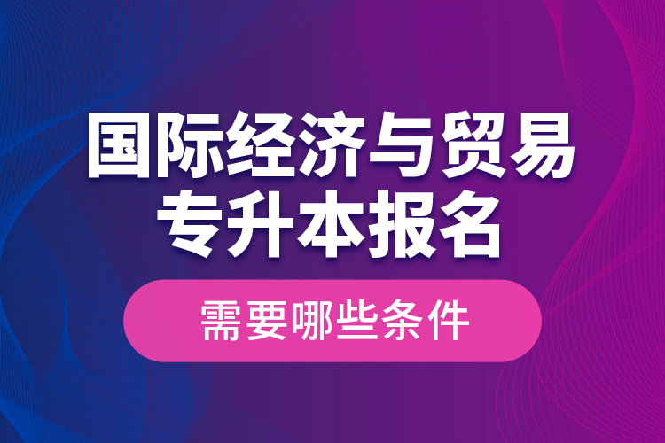 国际经济与贸易专升本报名需要哪些条件？