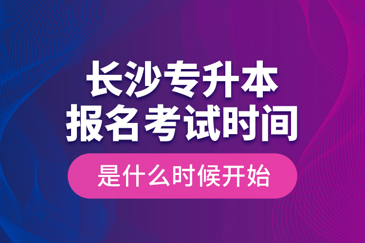 长沙专升本报名考试时间是什么时候开始？