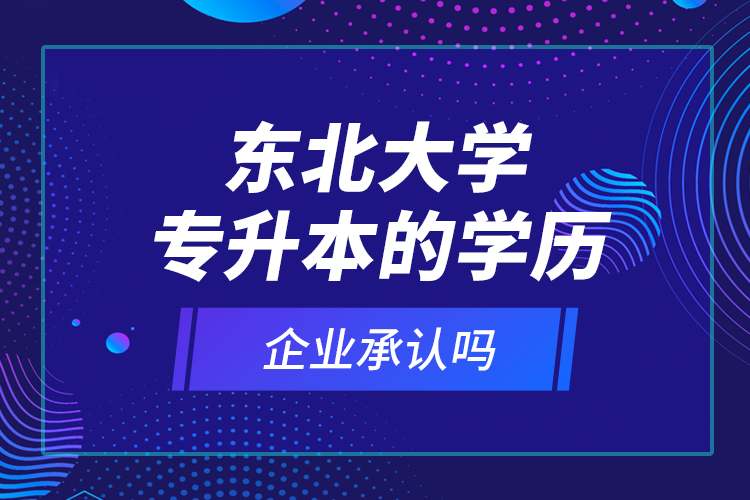 东北大学专升本的学历企业承认吗？