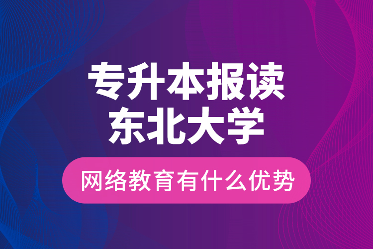 专升本报读东北大学网络教育有什么优势？