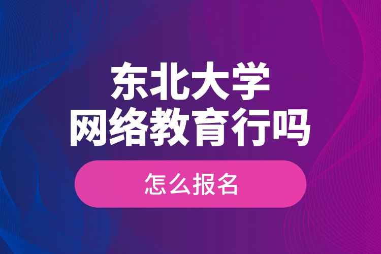 东北大学网络教育行吗？怎么报名？