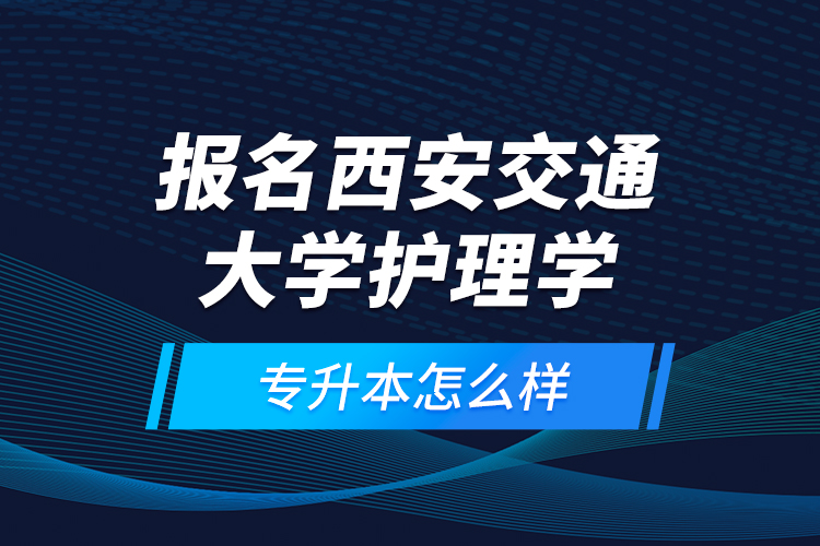 报名西安交通大学护理学专升本怎么样？