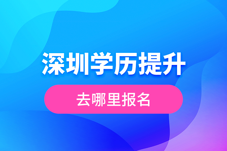 深圳学历提升去哪里报名？