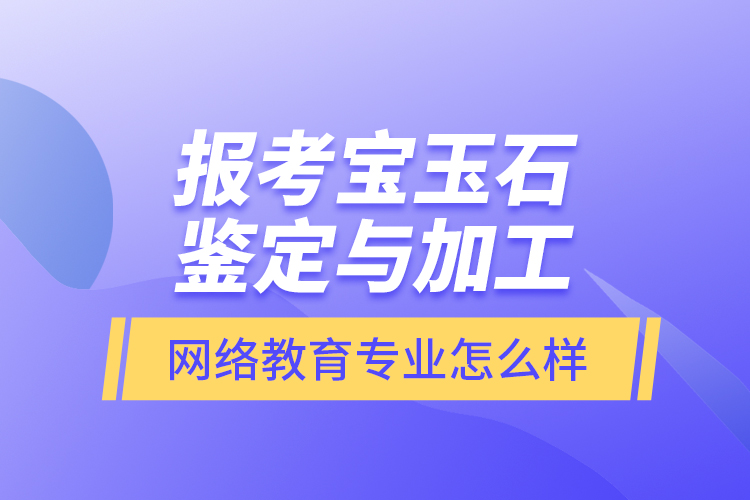 报考宝玉石鉴定与加工网络教育专业怎么样？