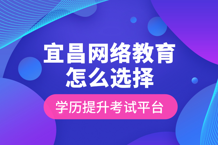 宜昌网络教育怎么选择学历提升考试平台？