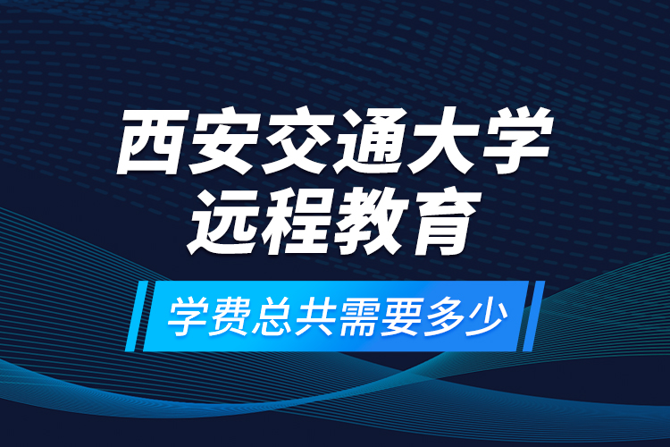 西安交通大学远程教育学费总共需要多少？