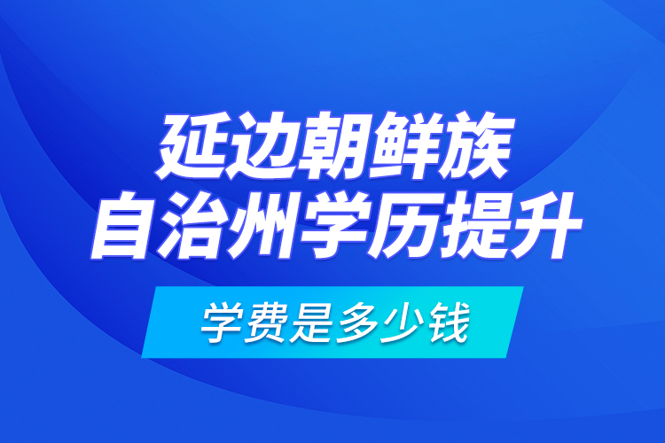 延边朝鲜族自治州学历提升学费是多少钱？