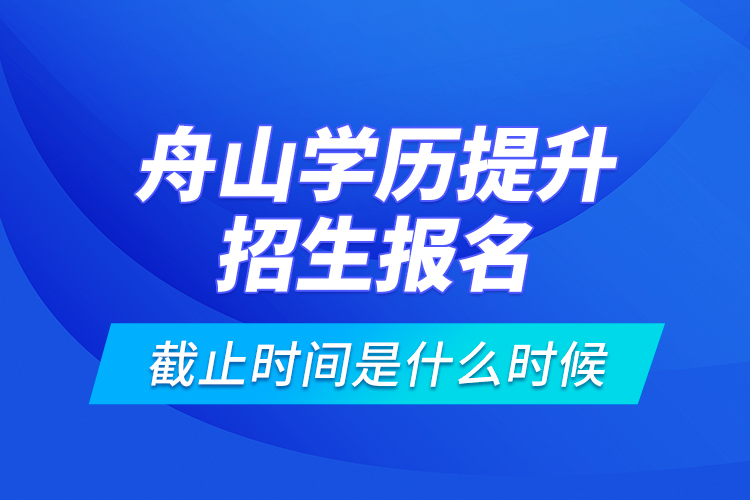 舟山学历提升招生报名截止时间是什么时候？