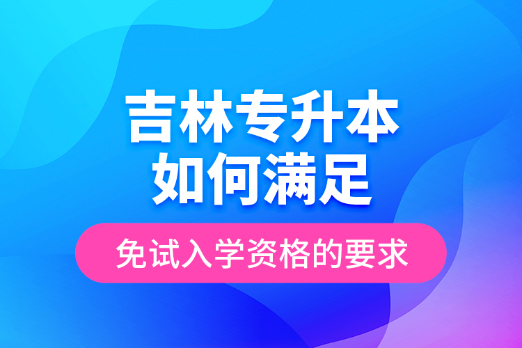 吉林专升本如何满足免试入学资格的要求？