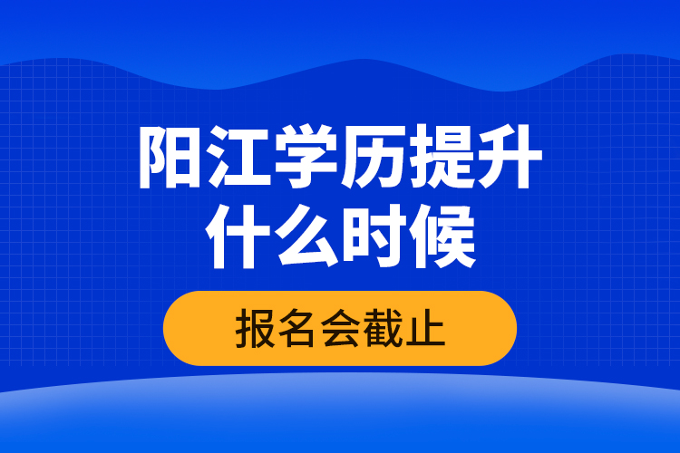 阳江学历提升什么时候报名会截止？