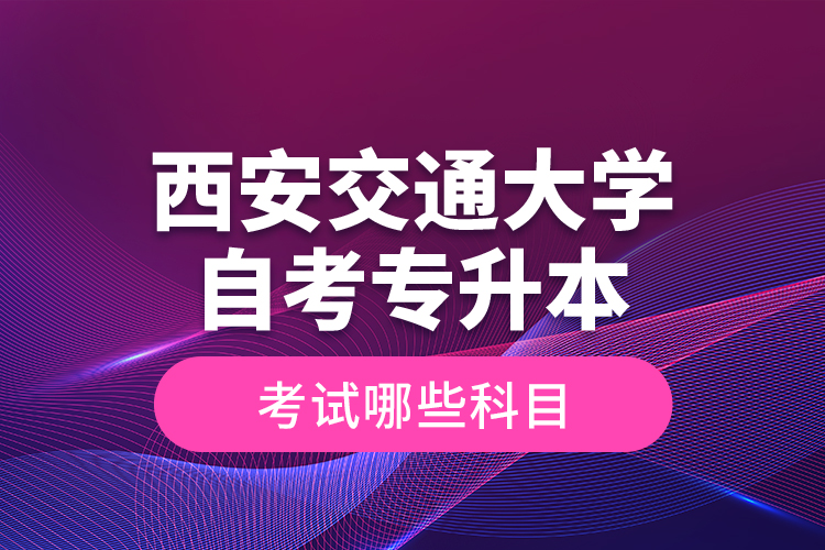 西安交通大学自考专升本考试哪些科目？