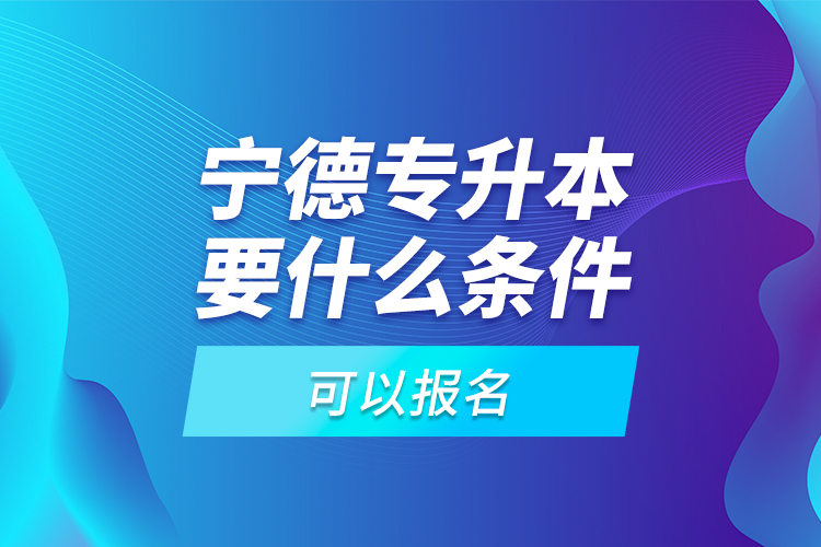 宁德专升本要什么条件可以报名？