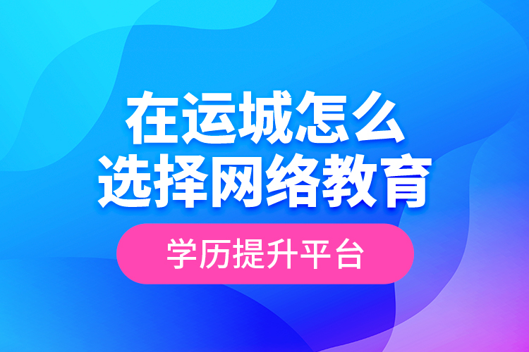 在运城怎么选择网络教育学历提升平台？