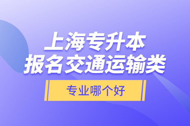 上海专升本报名交通运输类专业哪个好？