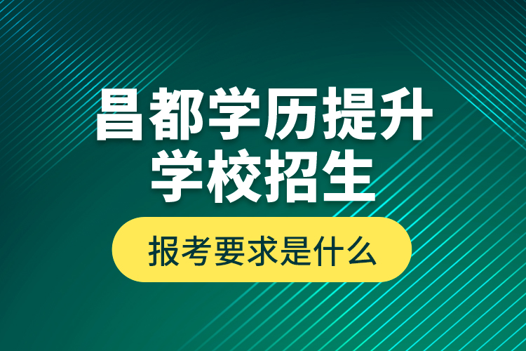 昌都学历提升学校招生报考要求是什么？