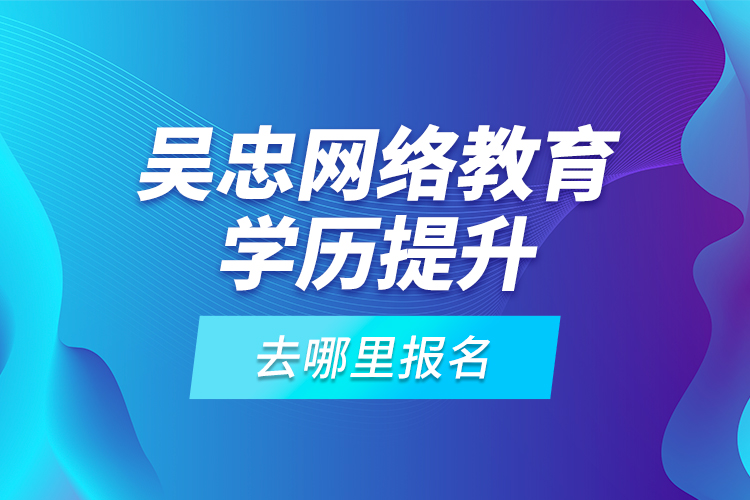 吴忠网络教育学历提升去哪里报名？