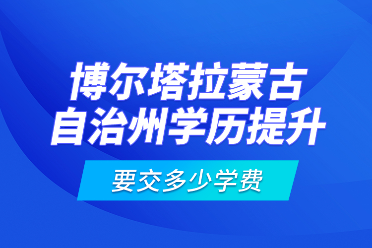 博尔塔拉蒙古自治州学历提升要交多少学费？