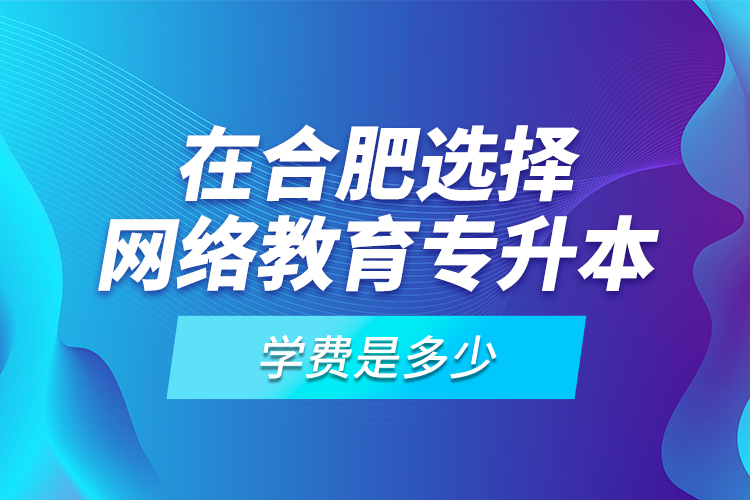 在合肥选择网络教育专升本学费是多少？