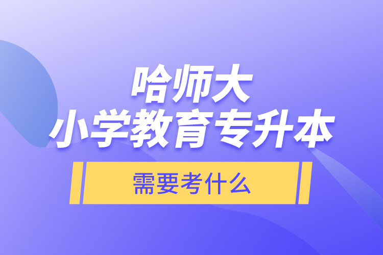 哈师大小学教育专升本需要考什么