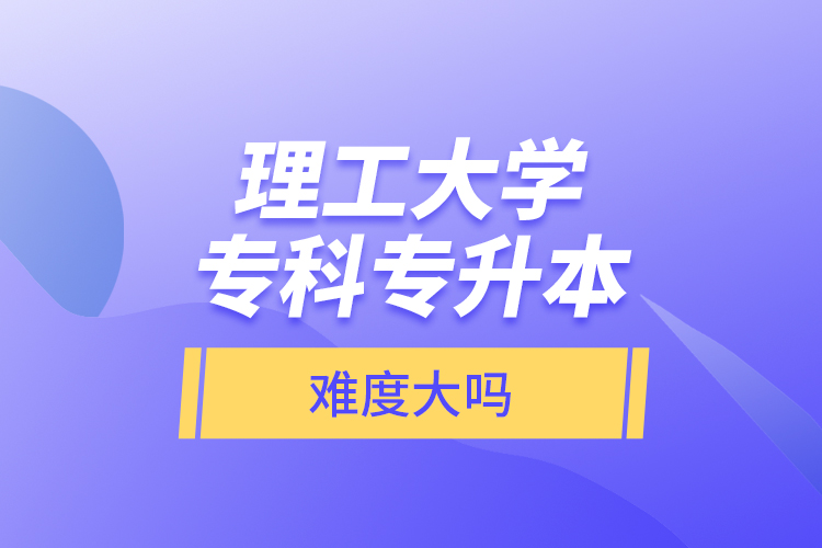 理工大学专科专升本，难度大吗？